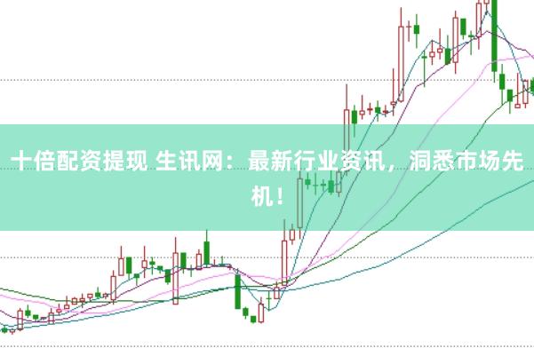 十倍配资提现 生讯网：最新行业资讯，洞悉市场先机！