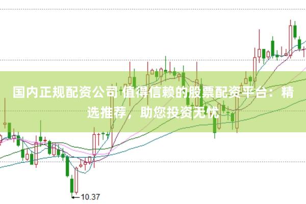 国内正规配资公司 值得信赖的股票配资平台：精选推荐，助您投资无忧