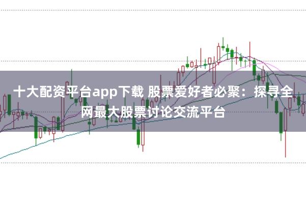 十大配资平台app下载 股票爱好者必聚：探寻全网最大股票讨论交流平台