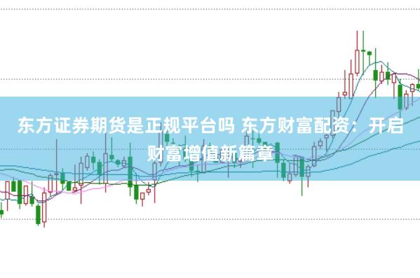 东方证券期货是正规平台吗 东方财富配资：开启财富增值新篇章