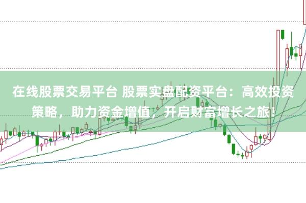 在线股票交易平台 股票实盘配资平台：高效投资策略，助力资金增值，开启财富增长之旅！