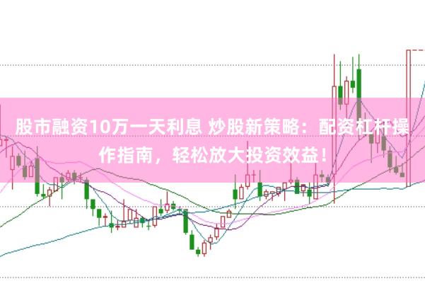股市融资10万一天利息 炒股新策略：配资杠杆操作指南，轻松放大投资效益！