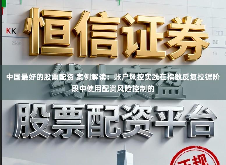 中国最好的股票配资 案例解读：账户风控实践在指数反复拉锯阶段中使用配资风险控制的